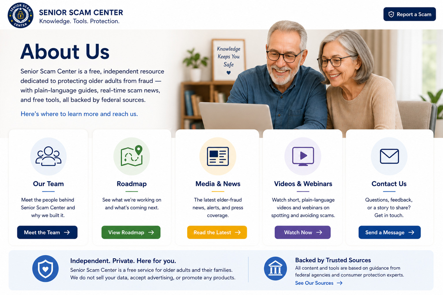About Us — Senior Scam Center is a free, independent resource dedicated to protecting older adults from fraud. Our Team: meet the people behind Senior Scam Center. Roadmap: see what we are working on next. Media & News: the latest elder-fraud news, alerts, and press coverage. Videos & Webinars: short, plain-language videos on spotting and avoiding scams. Contact Us: questions, feedback, or a story to share. Independent, private, and here for you — we do not sell your data, accept advertising, or promote any products. Backed by trusted sources: all content is based on guidance from federal agencies and consumer protection experts.
